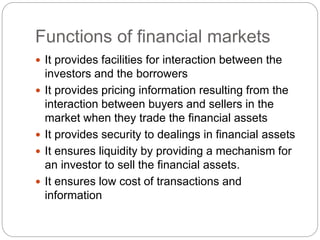 Functions of financial markets
 It provides facilities for interaction between the
investors and the borrowers
 It provides pricing information resulting from the
interaction between buyers and sellers in the
market when they trade the financial assets
 It provides security to dealings in financial assets
 It ensures liquidity by providing a mechanism for
an investor to sell the financial assets.
 It ensures low cost of transactions and
information
 