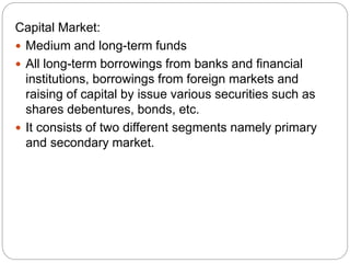 Capital Market:
 Medium and long-term funds
 All long-term borrowings from banks and financial
institutions, borrowings from foreign markets and
raising of capital by issue various securities such as
shares debentures, bonds, etc.
 It consists of two different segments namely primary
and secondary market.
 