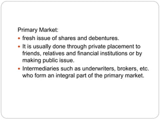 Primary Market:
 fresh issue of shares and debentures.
 It is usually done through private placement to
friends, relatives and financial institutions or by
making public issue.
 Intermediaries such as underwriters, brokers, etc.
who form an integral part of the primary market.
 