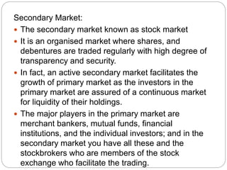 Secondary Market:
 The secondary market known as stock market
 It is an organised market where shares, and
debentures are traded regularly with high degree of
transparency and security.
 In fact, an active secondary market facilitates the
growth of primary market as the investors in the
primary market are assured of a continuous market
for liquidity of their holdings.
 The major players in the primary market are
merchant bankers, mutual funds, financial
institutions, and the individual investors; and in the
secondary market you have all these and the
stockbrokers who are members of the stock
exchange who facilitate the trading.
 