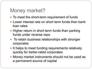 Money market?
 To meet the short-term requirement of funds
 Lower interest rate on short term funds than bank
loan rates
 Higher return in short term funds than parking
funds under reverse repo
 To retain business relationships with stronger
corporates
 It helps to meet funding requirements relatively
quickly for better-rated corporates
 Money market instruments should not be used as
a permanent source of capital
 