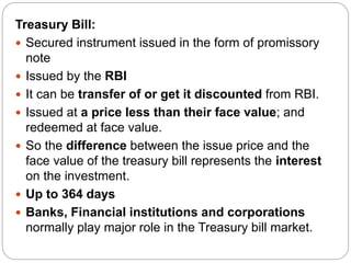 Treasury Bill:
 Secured instrument issued in the form of promissory
note
 Issued by the RBI
 It can be transfer of or get it discounted from RBI.
 Issued at a price less than their face value; and
redeemed at face value.
 So the difference between the issue price and the
face value of the treasury bill represents the interest
on the investment.
 Up to 364 days
 Banks, Financial institutions and corporations
normally play major role in the Treasury bill market.
 