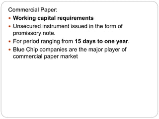 Commercial Paper:
 Working capital requirements
 Unsecured instrument issued in the form of
promissory note.
 For period ranging from 15 days to one year.
 Blue Chip companies are the major player of
commercial paper market
 