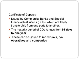 Certificate of Deposit:
 Issued by Commercial Banks and Special
Financial Institutions (SFIs), which are freely
transferable from one party to another.
 The maturity period of CDs ranges from 91 days
to one year.
 These can be issued to individuals, co-
operatives and companies
 