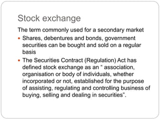 Stock exchange
The term commonly used for a secondary market
 Shares, debentures and bonds, government
securities can be bought and sold on a regular
basis
 The Securities Contract (Regulation) Act has
defined stock exchange as an “ association,
organisation or body of individuals, whether
incorporated or not, established for the purpose
of assisting, regulating and controlling business of
buying, selling and dealing in securities”.
 