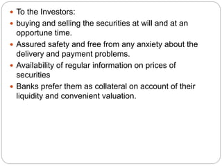  To the Investors:
 buying and selling the securities at will and at an
opportune time.
 Assured safety and free from any anxiety about the
delivery and payment problems.
 Availability of regular information on prices of
securities
 Banks prefer them as collateral on account of their
liquidity and convenient valuation.
 