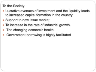 To the Society:
 Lucrative avenues of investment and the liquidity leads
to increased capital formation in the country.
 Support to new issue market.
 To increase in the rate of industrial growth.
 The changing economic health.
 Government borrowing is highly facilitated
 