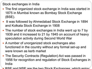 Stock exchanges in India
 The first organized stock exchange in India was started in
1875 in Mumbai known as Bombay Stock Exchange
(BSE).
 It was followed by Ahmedabad Stock Exchange in 1894
and Kolkata Stock Exchange in 1908
 The number of stock exchanges in India went up to 7 by
1939 and it increased to 21 by 1945 on account of heavy
speculation activity during Second World War
 A number of unorganized stock exchanges also
functioned in the country without any formal set-up and
were known as kerb market
 The Security Contracts (Regulation) Act was passed in
1956 for recognition and regulation of Stock Exchanges in
India
 