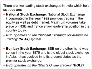 There are two leading stock exchanges in India which help
us trade are:
 National Stock Exchange: National Stock Exchange
incorporated in the year 1992 provides trading in the
equity as well as debt market. Maximum volumes take
place on NSE and hence enjoy leadership position in the
country today.
 NSE operates on the 'National Exchange for Automated
Trading' (NEAT) system.
 Bombay Stock Exchange: BSE on the other hand was
set up in the year 1875 and is the oldest stock exchange
in Asia. It has evolved in to its present status as the
premier stock exchange.
 BSE operates on the “BSE‟s Online Trading‟ (BOLT)
 