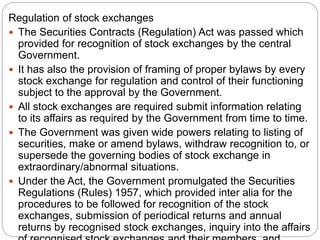 Regulation of stock exchanges
 The Securities Contracts (Regulation) Act was passed which
provided for recognition of stock exchanges by the central
Government.
 It has also the provision of framing of proper bylaws by every
stock exchange for regulation and control of their functioning
subject to the approval by the Government.
 All stock exchanges are required submit information relating
to its affairs as required by the Government from time to time.
 The Government was given wide powers relating to listing of
securities, make or amend bylaws, withdraw recognition to, or
supersede the governing bodies of stock exchange in
extraordinary/abnormal situations.
 Under the Act, the Government promulgated the Securities
Regulations (Rules) 1957, which provided inter alia for the
procedures to be followed for recognition of the stock
exchanges, submission of periodical returns and annual
returns by recognised stock exchanges, inquiry into the affairs
 