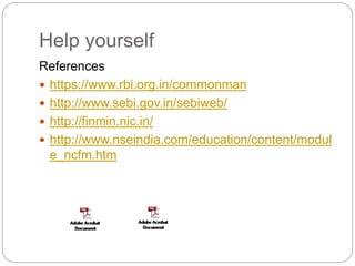 Help yourself
References
 https://www.rbi.org.in/commonman
 http://www.sebi.gov.in/sebiweb/
 http://finmin.nic.in/
 http://www.nseindia.com/education/content/modul
e_ncfm.htm
 