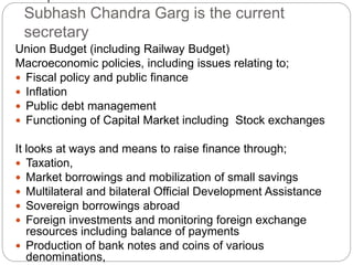 Subhash Chandra Garg is the current
secretary
Union Budget (including Railway Budget)
Macroeconomic policies, including issues relating to;
 Fiscal policy and public finance
 Inflation
 Public debt management
 Functioning of Capital Market including Stock exchanges
It looks at ways and means to raise finance through;
 Taxation,
 Market borrowings and mobilization of small savings
 Multilateral and bilateral Official Development Assistance
 Sovereign borrowings abroad
 Foreign investments and monitoring foreign exchange
resources including balance of payments
 Production of bank notes and coins of various
denominations,
 