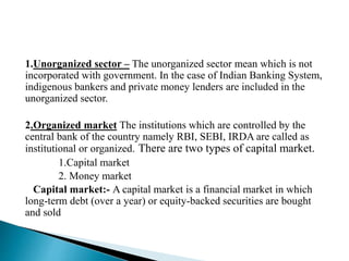 1.Unorganized sector – The unorganized sector mean which is not
incorporated with government. In the case of Indian Banking System,
indigenous bankers and private money lenders are included in the
unorganized sector.
2.Organized market The institutions which are controlled by the
central bank of the country namely RBI, SEBI, IRDA are called as
institutional or organized. There are two types of capital market.
1.Capital market
2. Money market
Capital market:- A capital market is a financial market in which
long-term debt (over a year) or equity-backed securities are bought
and sold
 