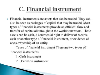  Financial instruments are assets that can be traded. They can
also be seen as packages of capital that may be traded. Most
types of financial instruments provide an efficient flow and
transfer of capital all throughout the world's investors. These
assets can be cash, a contractual right to deliver or receive
cash or another type of financial instrument, or evidence of
one's ownership of an entity.
Types of financial instrument There are two types of
financial instruments
1. Cash instrument
2. Derivative instrument
 