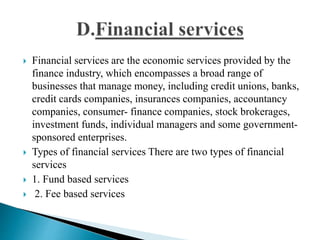 Financial services are the economic services provided by the
finance industry, which encompasses a broad range of
businesses that manage money, including credit unions, banks,
credit cards companies, insurances companies, accountancy
companies, consumer- finance companies, stock brokerages,
investment funds, individual managers and some government-
sponsored enterprises.
 Types of financial services There are two types of financial
services
 1. Fund based services
 2. Fee based services
 