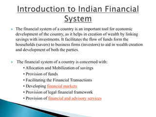  The financial system of a country is an important tool for economic
development of the country, as it helps in creation of wealth by linking
savings with investments. It facilitates the flow of funds form the
households (savers) to business firms (investors) to aid in wealth creation
and development of both the parties.
 The financial system of a country is concerned with:
• Allocation and Mobilization of savings
• Provision of funds
• Facilitating the Financial Transactions
• Developing financial markets
• Provision of legal financial framework
• Provision of financial and advisory services
 
