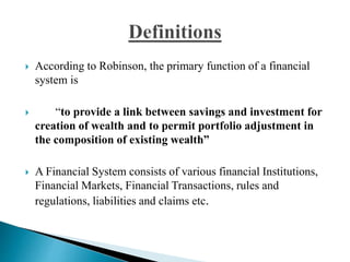 According to Robinson, the primary function of a financial
system is
 “to provide a link between savings and investment for
creation of wealth and to permit portfolio adjustment in
the composition of existing wealth”
 A Financial System consists of various financial Institutions,
Financial Markets, Financial Transactions, rules and
regulations, liabilities and claims etc.
 