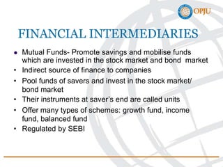FINANCIAL INTERMEDIARIES
 Mutual Funds- Promote savings and mobilise funds
which are invested in the stock market and bond market
• Indirect source of finance to companies
• Pool funds of savers and invest in the stock market/
bond market
• Their instruments at saver’s end are called units
• Offer many types of schemes: growth fund, income
fund, balanced fund
• Regulated by SEBI
 