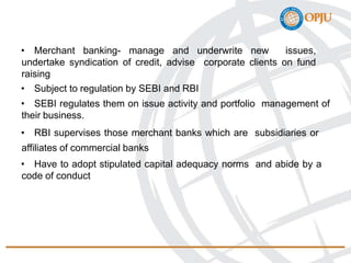 • Merchant banking- manage and underwrite new issues,
undertake syndication of credit, advise corporate clients on fund
raising
• Subject to regulation by SEBI and RBI
• SEBI regulates them on issue activity and portfolio management of
their business.
• RBI supervises those merchant banks which are subsidiaries or
affiliates of commercial banks
• Have to adopt stipulated capital adequacy norms and abide by a
code of conduct
 