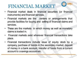 FINANCIAL MARKET
• Financial market deals in financial securities (or financial
instruments) and financial services.
• Financial markets are the centers or arrangements that
provide facilities for buying and selling of financial claims and
services.
• These are the markets in which money as well as monetary
claims is traded in.
• Financial markets exist wherever financial transactions take
place.
• Financial transactions include issue of equity stock by a
company, purchase of bonds in the secondary market, deposit
of money in a bank account, transfer of funds from a current
account to asavings accountetc.
 