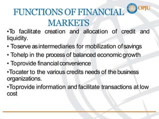 FUNCTIONS OF FINANCIAL
MARKETS
•To facilitate creation and allocation of credit and
liquidity.
• Toserve asintermediaries for mobilization ofsavings
• Tohelp in the process of balanced economicgrowth
• Toprovide financialconvenience
•Tocater to the various credits needs of thebusiness
organizations.
•Toprovide information and facilitate transactions at low
cost
 
