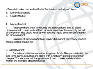 • Financialmarketcanbe classifiedin 2on basisof maturity of claims
1. Money Marketand
2. CapitalMarket
1. Money Market:
• Amarket where short term funds are borrowed and lend is called
moneymarket.It dealsin short term monetary assetswith a maturity period
of one year or less.Liquid funds aswell ashighly liquid securities aretraded in
the moneymarket.
• Examplesof money market areTreasurybillmarket, call money market,
commercial bill marketetc.
2. CapitalMarket:
• Capital market isthe market for long term funds. Thismarket dealsin the
long term claims,securities and stockswith amaturity period of more than
one year.Thestock market, the government bond market and derivatives
market are examplesofcapital market.
 