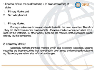 • Financial market canbe classified in 2 on basisofseasoningof
claim
1. Primary Marketand
2. SecondaryMarket
1. Primary Market:
Primary markets are those markets which deal in the new securities. Therefore
, they are alsoknown asnew issuemarkets. Theseare markets where securities are is
suedfor the first time. In other words, these arethe marketsfor the securities issued
directly by the companies.
2. SecondaryMarket:
Secondarymarkets are those markets which deal in existing securities. Existing
securities are those securities that havealready been issuedand are already outstandi
ng. Secondarymarketconsists of stockexchanges.
 