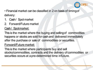 • Financial market can be classified in 2 on basisof timingof
delivery:
1. Cash/ Spot market
2. Forward/Future market
Cash/ Spotmarket:
Thisis the market where the buying and sellingof commodities
happens or stocks are sold forcashand delivered immediately
after the purchase or sale of commodities or securities.
Forward/Future market:
Thisis the market where participants buy and sell
stocks/commodities, contracts and the delivery ofcommodities or
securities occurs at apre-determined time infuture.
 