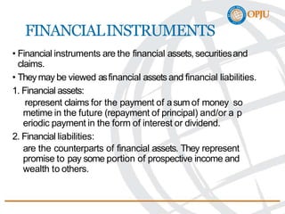 FINANCIALINSTRUMENTS
• Financial instruments are the financial assets,securitiesand
claims.
• Theymay be viewed asfinancial assetsand financial liabilities.
1. Financial assets:
represent claims for the payment of asum of money so
metime in the future (repayment of principal) and/or a p
eriodic payment in the form of interest or dividend.
2. Financial liabilities:
are the counterparts of financial assets. They represent
promise to pay some portion of prospective income and
wealth to others.
 