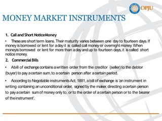 MONEY MARKET INSTRUMENTS
1. Calland Short NoticeMoney
• Theseare short term loans.Their maturity variesbetween one dayto fourteen days.If
money isborrowed or lent for adayit is called call money or overnight money. When
moneyisborrowed or lent for more than adayandup to fourteen days,it iscalled short
noticemoney.
2. CommercialBills
• Abill of exchangecontains awritten order from the creditor (seller) to the debtor
(buyer) to payacertain sum,to acertain person after acertainperiod.
• Accordingto Negotiable instrumentsAct,1881,abill of exchange is‘an instrument in
writing containing anunconditional order, signed by the maker,directing acertain person
to payacertain sumof moneyonly to, or to the order of acertain person or to the bearer
of theinstrument’.
 