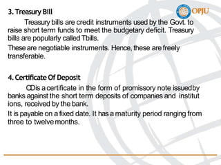 3.Treasury Bill
Treasury bills are credit instruments used by the Govt. to
raise short term funds to meet the budgetary deficit. Treasury
bills are popularly calledTbills.
Theseare negotiable instruments. Hence, these arefreely
transferable.
4.Certificate Of Deposit
CDis acertificate in the form of promissory note issuedby
banks against the short term deposits of companies and institut
ions, received by the bank.
It is payable on afixed date. It has amaturity period ranging from
three to twelvemonths.
 