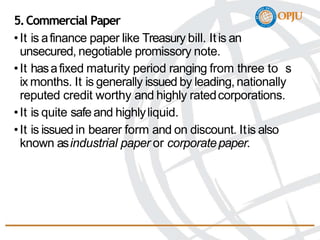 5.Commercial Paper
•It is afinance paper like Treasury bill. Itis an
unsecured, negotiable promissory note.
•It hasafixed maturity period ranging from three to s
ix months. It is generally issued by leading,nationally
reputed credit worthy and highly ratedcorporations.
•It is quite safeand highlyliquid.
•It is issued in bearer form and on discount. Itis also
known asindustrial paper or corporatepaper.
 
