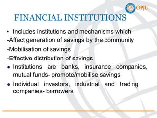 FINANCIAL INSTITUTIONS
• Includes institutions and mechanisms which
-Affect generation of savings by the community
-Mobilisation of savings
-Effective distribution of savings
 Institutions are banks, insurance companies,
mutual funds- promote/mobilise savings
 Individual investors, industrial and trading
companies- borrowers
 