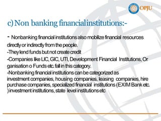 c)Non bankingfinancialinstitutions:-
- Nonbankingfinancialinstitutionsalsomobilizefinancial resources
directlyorindirectlyfromthepeople.
-Theylendfundsbutnotcreatecredit
-Companies likeLIC,GIC,UTI,Development Financial Institutions,Or
ganisationo Fundsetc.fallinthiscategory.
-Nonbankingfinancialinstitutionscanbecategorizedas
investment companies, housing companies, leasing companies,hire
purchasecompanies,specializedfinancial institutions(EXIMBanketc.
)investmentinstitutions,state levelinstitutionsetc
 