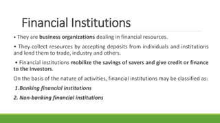 Financial Institutions
• They are business organizations dealing in financial resources.
• They collect resources by accepting deposits from individuals and institutions
and lend them to trade, industry and others.
• Financial institutions mobilize the savings of savers and give credit or finance
to the investors.
On the basis of the nature of activities, financial institutions may be classified as:
1.Banking financial institutions
2. Non-banking financial institutions
 