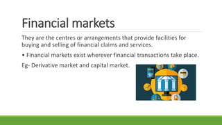 Financial markets
They are the centres or arrangements that provide facilities for
buying and selling of financial claims and services.
• Financial markets exist wherever financial transactions take place.
Eg- Derivative market and capital market.
 
