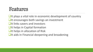 Features
It plays a vital role in economic development of country
It encourages both savings an investment
It links savers and investors
It helps in Capital formation
It helps in allocation of Risk
It aids in Financial deepening and broadening
 