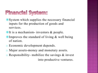 System which supplies the necessary financial
inputs for the production of goods and
services.
It is a mechanism- investors & people.
Improves the standard of living & well being
of nation.
o Economic development depends.
o Major assets-money and monetary assets.
o Responsibility- mobilize the savings & invest
into productive ventures.
 