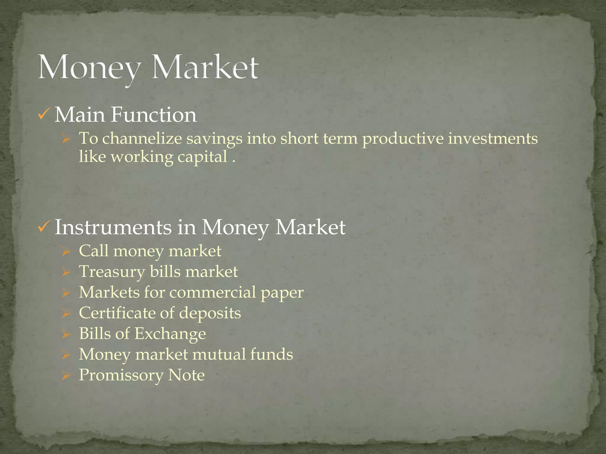  Main Function
   To channelize savings into short term productive investments
      like working capital .



 Instruments in Money Market
     Call money market
     Treasury bills market
     Markets for commercial paper
     Certificate of deposits
     Bills of Exchange
     Money market mutual funds
     Promissory Note
 