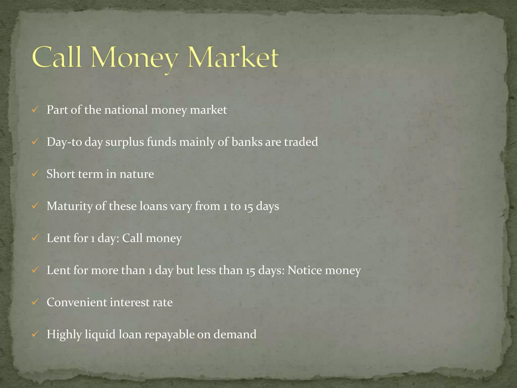  Part of the national money market


 Day-to day surplus funds mainly of banks are traded


 Short term in nature


 Maturity of these loans vary from 1 to 15 days


 Lent for 1 day: Call money


 Lent for more than 1 day but less than 15 days: Notice money


 Convenient interest rate


 Highly liquid loan repayable on demand
 
