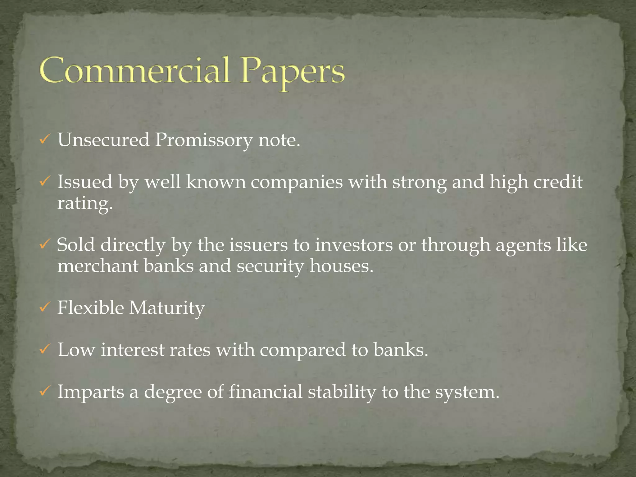  Unsecured Promissory note.

 Issued by well known companies with strong and high credit
  rating.

 Sold directly by the issuers to investors or through agents like
  merchant banks and security houses.

 Flexible Maturity

 Low interest rates with compared to banks.

 Imparts a degree of financial stability to the system.
 