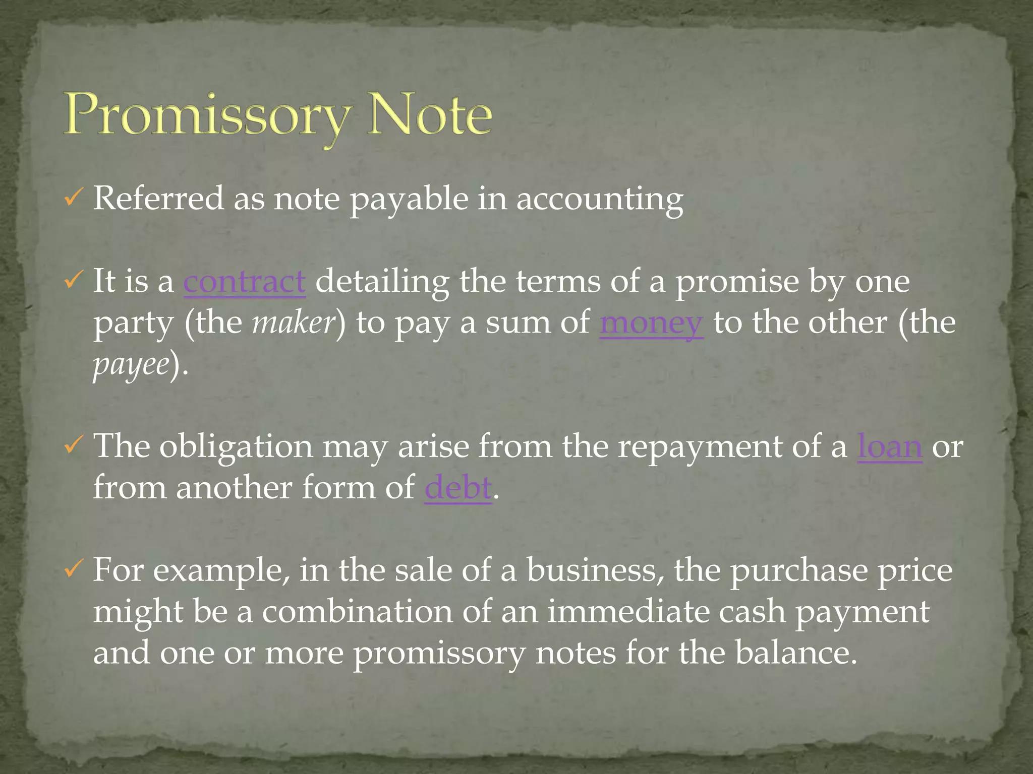  Referred as note payable in accounting

 It is a contract detailing the terms of a promise by one
  party (the maker) to pay a sum of money to the other (the
  payee).

 The obligation may arise from the repayment of a loan or
  from another form of debt.

 For example, in the sale of a business, the purchase price
  might be a combination of an immediate cash payment
  and one or more promissory notes for the balance.
 