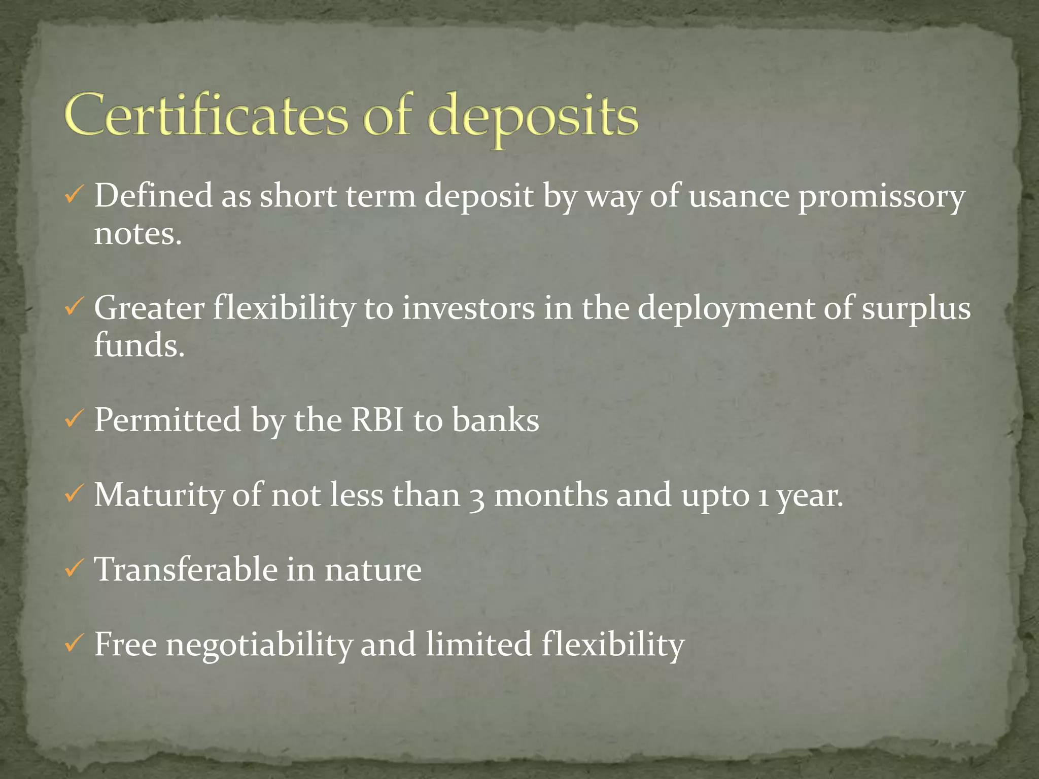  Defined as short term deposit by way of usance promissory
  notes.

 Greater flexibility to investors in the deployment of surplus
  funds.

 Permitted by the RBI to banks

 Maturity of not less than 3 months and upto 1 year.

 Transferable in nature

 Free negotiability and limited flexibility
 