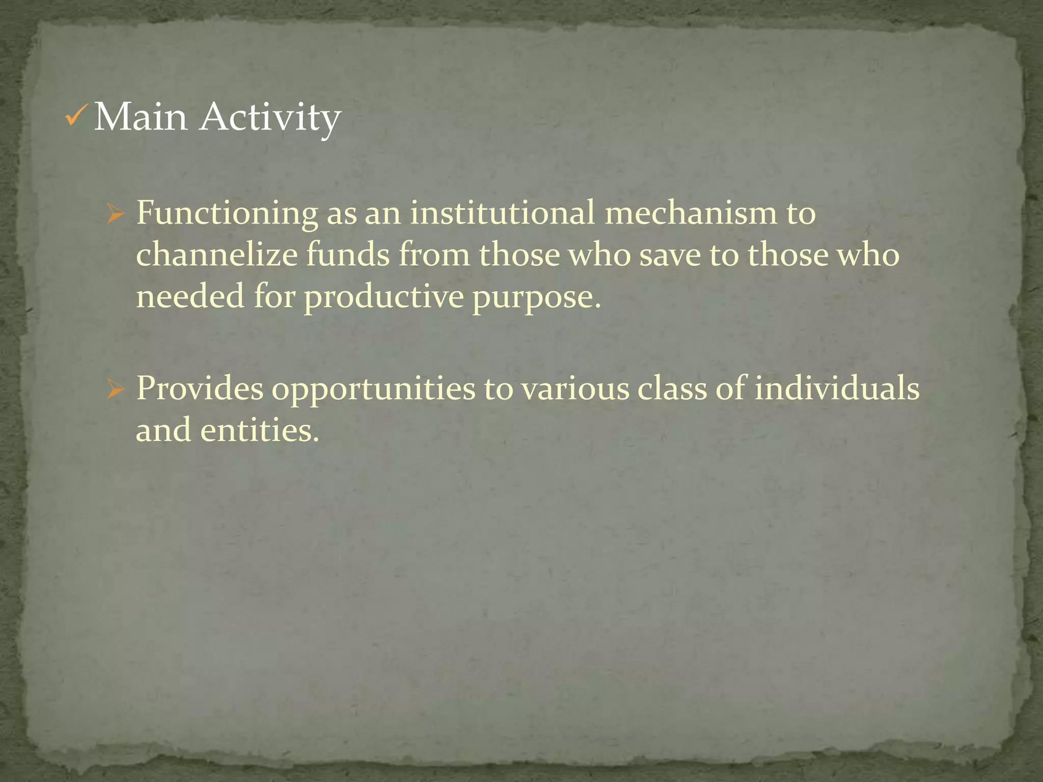  Main Activity

   Functioning as an institutional mechanism to
    channelize funds from those who save to those who
    needed for productive purpose.

   Provides opportunities to various class of individuals
    and entities.
 
