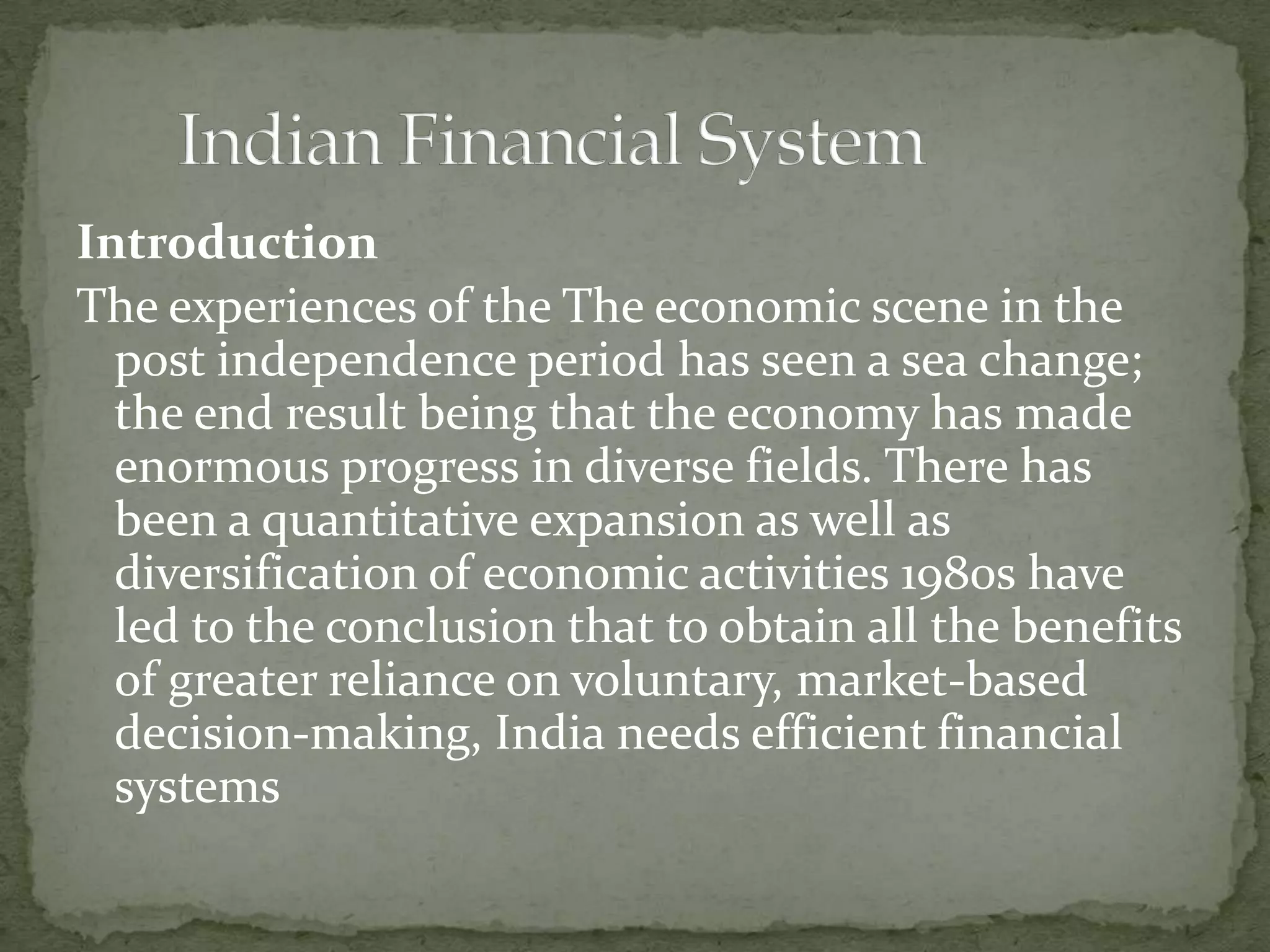 Introduction
The experiences of the The economic scene in the
  post independence period has seen a sea change;
  the end result being that the economy has made
  enormous progress in diverse fields. There has
  been a quantitative expansion as well as
  diversification of economic activities 1980s have
  led to the conclusion that to obtain all the benefits
  of greater reliance on voluntary, market-based
  decision-making, India needs efficient financial
  systems
 