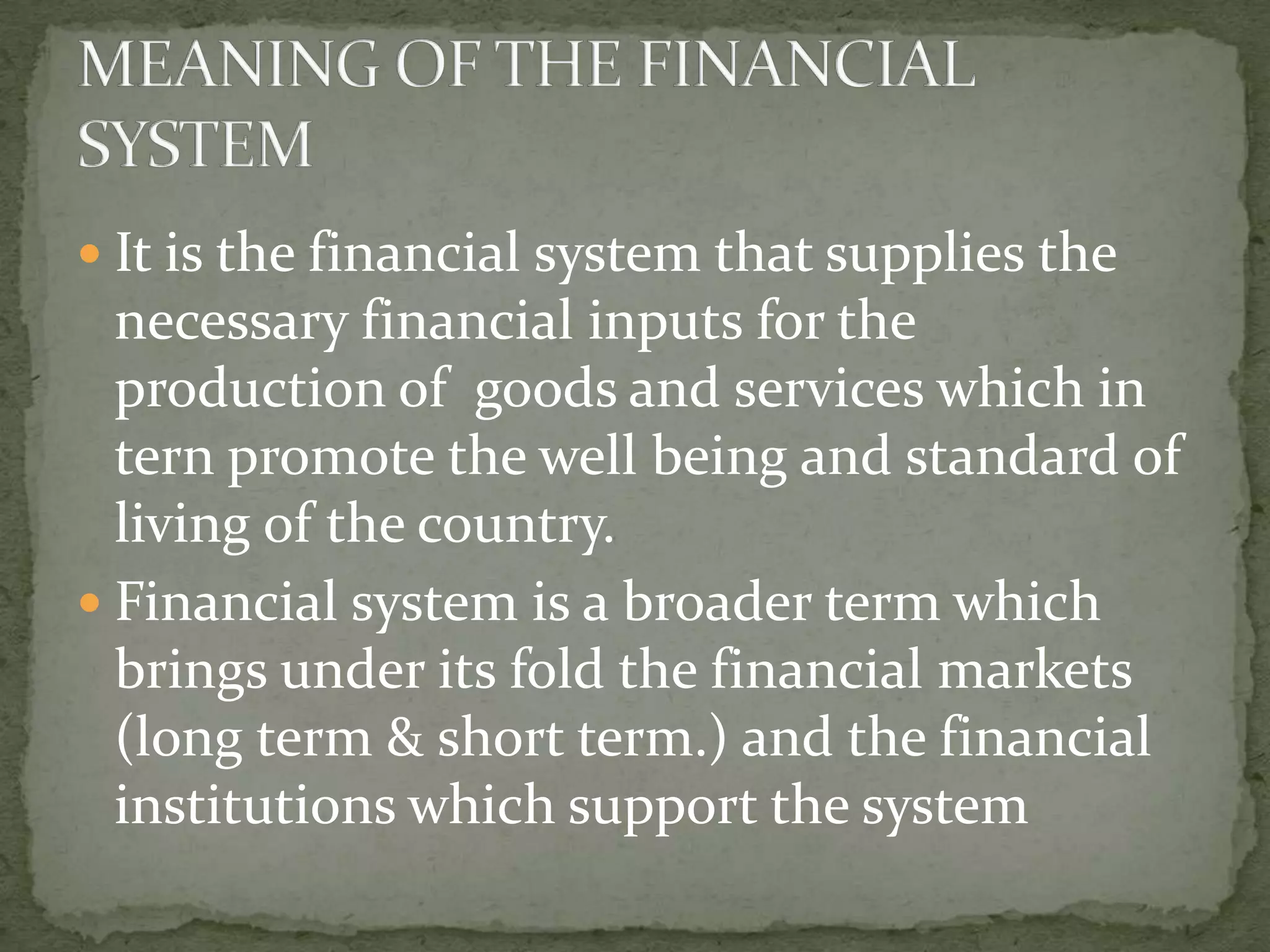  It is the financial system that supplies the
  necessary financial inputs for the
  production of goods and services which in
  tern promote the well being and standard of
  living of the country.
 Financial system is a broader term which
  brings under its fold the financial markets
  (long term & short term.) and the financial
  institutions which support the system
 