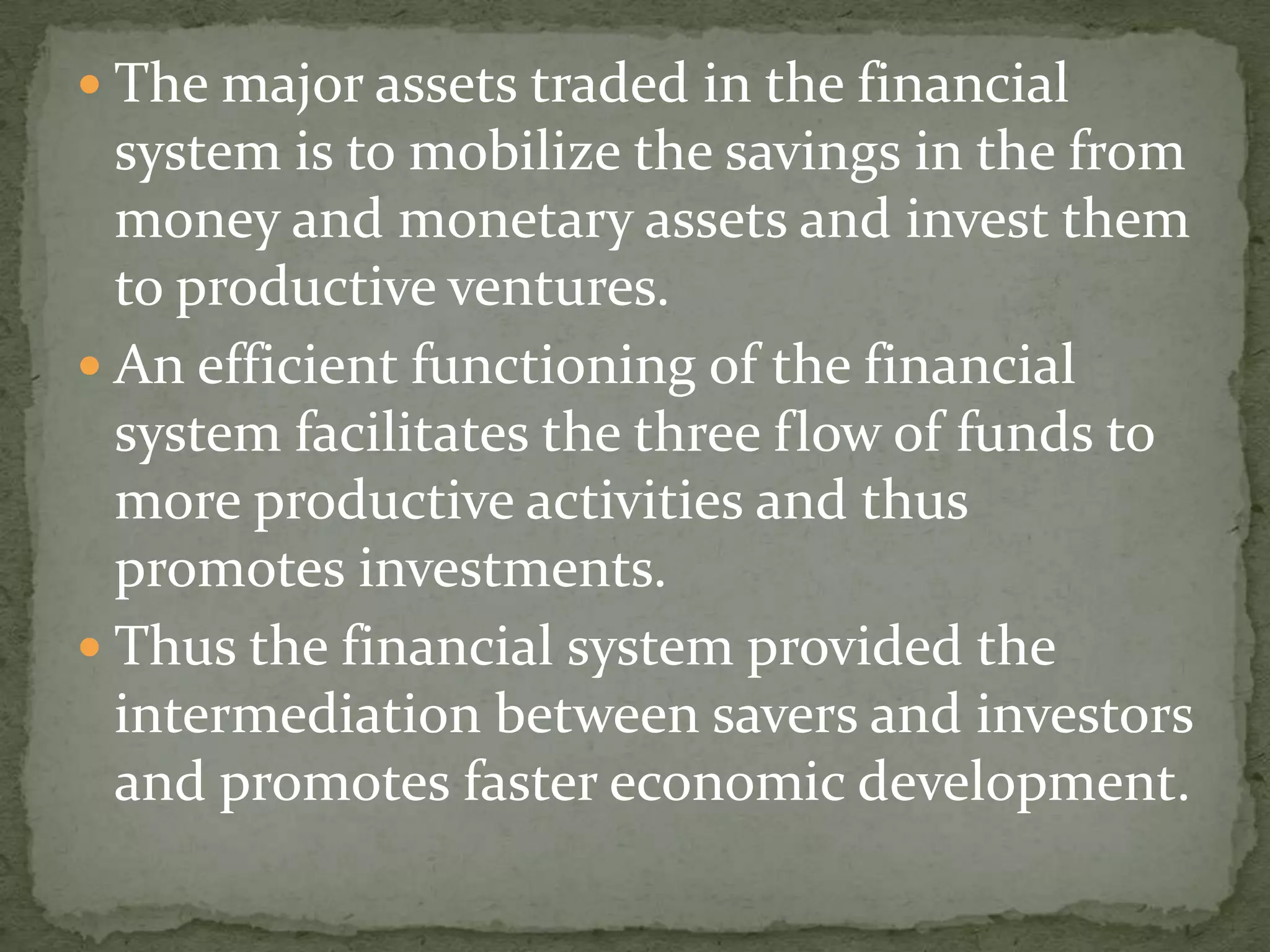  The major assets traded in the financial
  system is to mobilize the savings in the from
  money and monetary assets and invest them
  to productive ventures.
 An efficient functioning of the financial
  system facilitates the three flow of funds to
  more productive activities and thus
  promotes investments.
 Thus the financial system provided the
  intermediation between savers and investors
  and promotes faster economic development.
 
