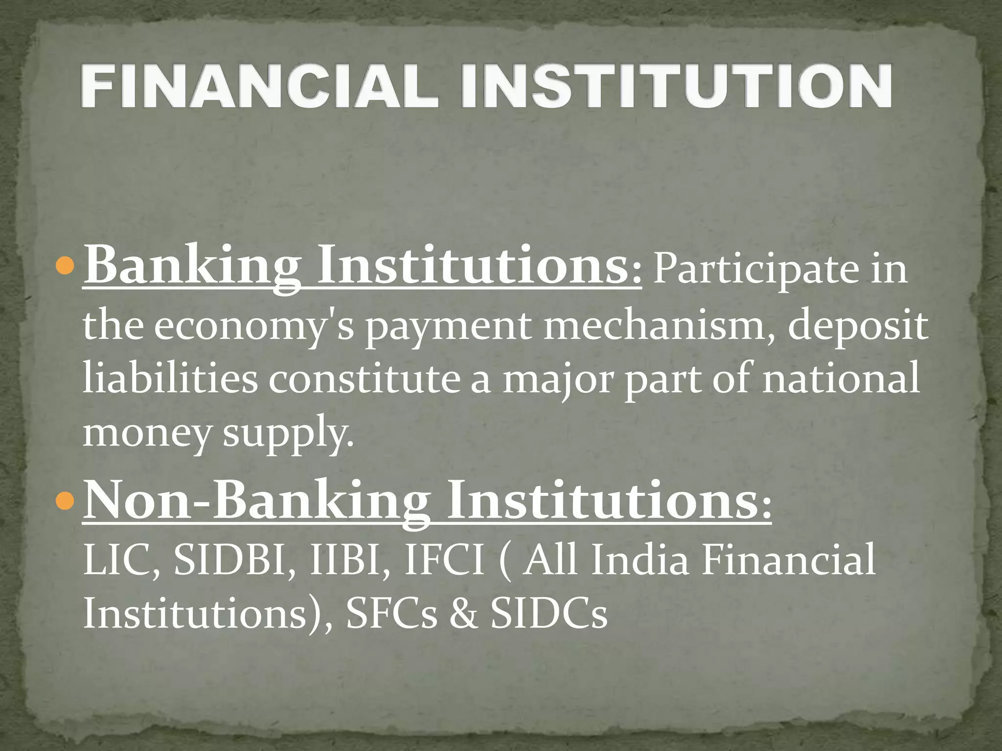  Banking Institutions: Participate in
 the economy's payment mechanism, deposit
 liabilities constitute a major part of national
 money supply.
 Non-Banking Institutions:
 LIC, SIDBI, IIBI, IFCI ( All India Financial
 Institutions), SFCs & SIDCs
 
