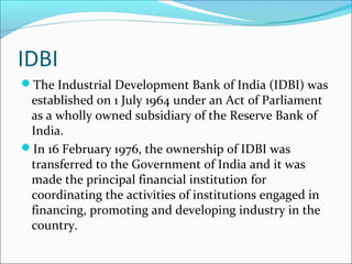 IDBI
The Industrial Development Bank of India (IDBI) was
 established on 1 July 1964 under an Act of Parliament
 as a wholly owned subsidiary of the Reserve Bank of
 India.
In 16 February 1976, the ownership of IDBI was
 transferred to the Government of India and it was
 made the principal financial institution for
 coordinating the activities of institutions engaged in
 financing, promoting and developing industry in the
 country.
 