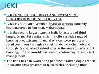 ICICI
ICICI (INDUSTRIAL CREDIT AND INVESTMENT
 CORPORATION OF INDIA) Bank Ltd.
ICICI is an Indian diversified financial services company
 headquartered in Mumbai, Maharashtra.
It is the second largest bank in India by assets and third
 largest by market capitalization. It offers a wide range of
 banking products and financial services to corporate and
 retail customers through a variety of delivery channels and
 through its specialized subsidiaries in the areas of investment
 banking, life and non-life insurance, venture capital and asset
 management.
The Bank has a network of 2,630 branches and 8,003 ATM's in
 India, and has a presence in 19 countries, including India.
 